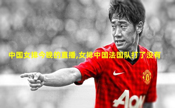 中国女排今晚的直播,女排中国法国队打了没有