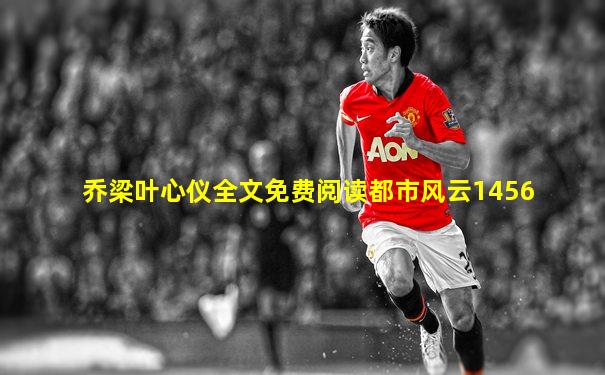 乔梁叶心仪全文免费阅读都市风云1456