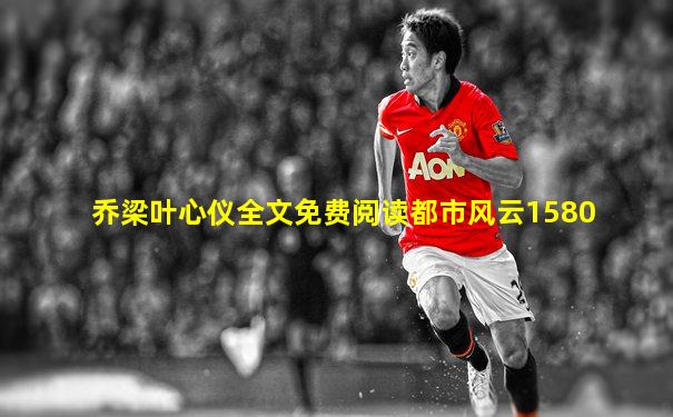 乔梁叶心仪全文免费阅读都市风云1580