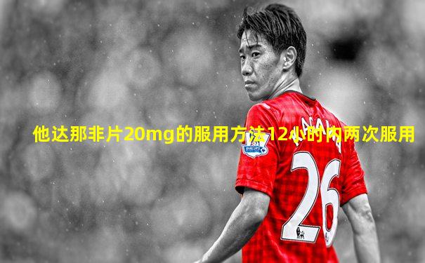 他达那非片20mg的服用方法12小时内两次服用