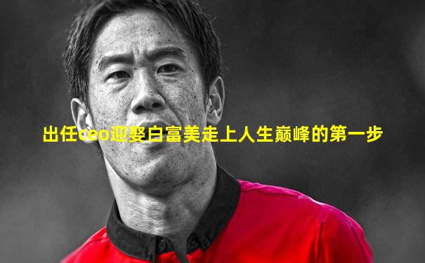 出任ceo迎娶白富美走上人生巅峰的第一步