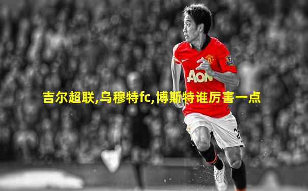 吉尔超联,乌穆特fc,博斯特谁厉害一点