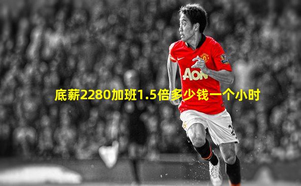 底薪2280加班1.5倍多少钱一个小时