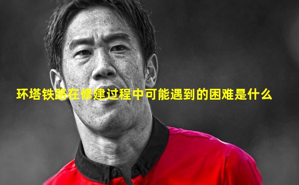 环塔铁路在修建过程中可能遇到的困难是什么