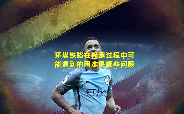 环塔铁路在修建过程中可能遇到的困难是哪些问题