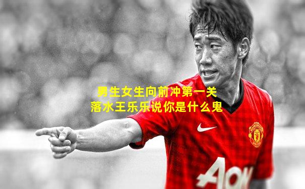 男生女生向前冲第一关落水王乐乐说你是什么鬼